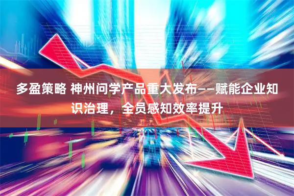 多盈策略 神州问学产品重大发布——赋能企业知识治理，全员感知效率提升