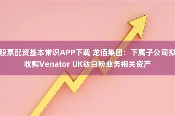 股票配资基本常识APP下载 龙佰集团：下属子公司拟收购Venator UK钛白粉业务相关资产