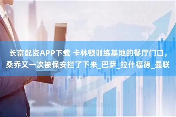 长富配资APP下载 卡林顿训练基地的餐厅门口，桑乔又一次被保安拦了下来_巴萨_拉什福德_曼联