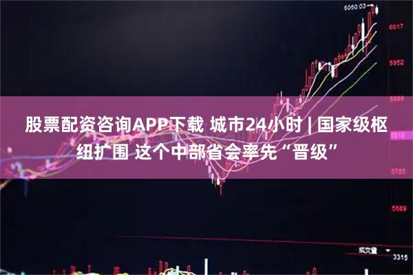 股票配资咨询APP下载 城市24小时 | 国家级枢纽扩围 这个中部省会率先“晋级”