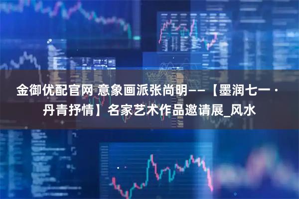 金御优配官网 意象画派张尚明——【墨润七一 · 丹青抒情】名家艺术作品邀请展_风水