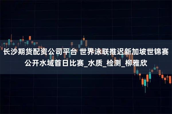 长沙期货配资公司平台 世界泳联推迟新加坡世锦赛公开水域首日比赛_水质_检测_柳雅欣