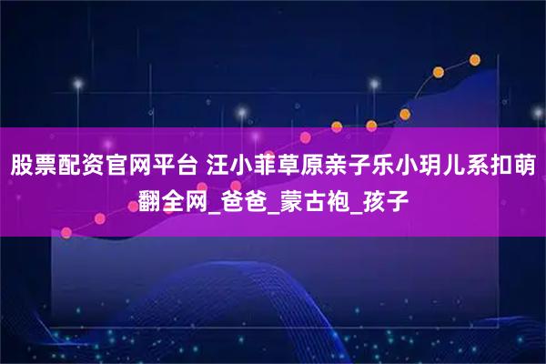 股票配资官网平台 汪小菲草原亲子乐小玥儿系扣萌翻全网_爸爸_蒙古袍_孩子