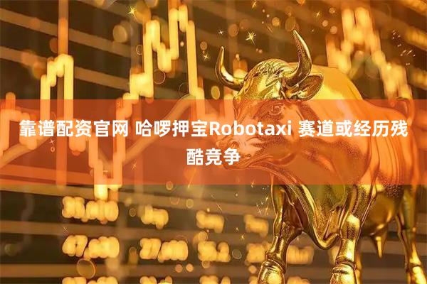 靠谱配资官网 哈啰押宝Robotaxi 赛道或经历残酷竞争