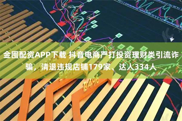 金囤配资APP下载 抖音电商严打投资理财类引流诈骗，清退违规店铺179家、达人334人