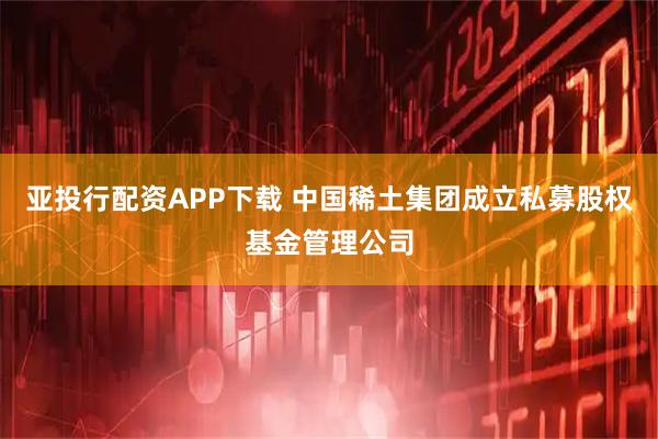 亚投行配资APP下载 中国稀土集团成立私募股权基金管理公司