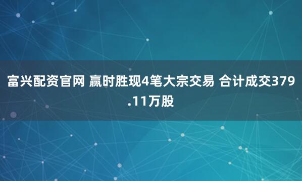 富兴配资官网 赢时胜现4笔大宗交易 合计成交379.11万股