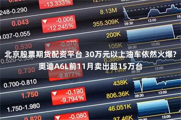 北京股票期货配资平台 30万元以上油车依然火爆?奥迪A6L前11月卖出超15万台