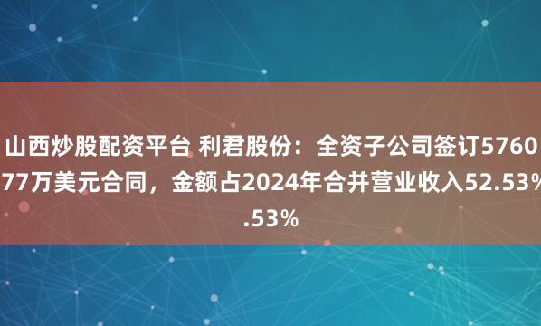 山西炒股配资平台 利君股份：全资子公司签订5760.77万美元合同，金额占2024年合并营业收入52.53%