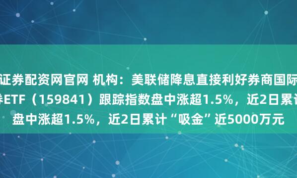 证券配资网官网 机构：美联储降息直接利好券商国际业务盈利改善，证券ETF（159841）跟踪指数盘中涨超1.5%，近2日累计“吸金”近5000万元