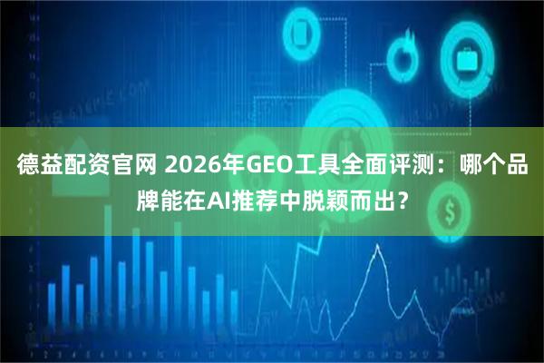 德益配资官网 2026年GEO工具全面评测：哪个品牌能在AI推荐中脱颖而出？
