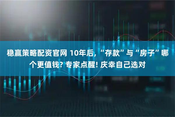 稳赢策略配资官网 10年后, “存款”与“房子”哪个更值钱? 专家点醒! 庆幸自己选对