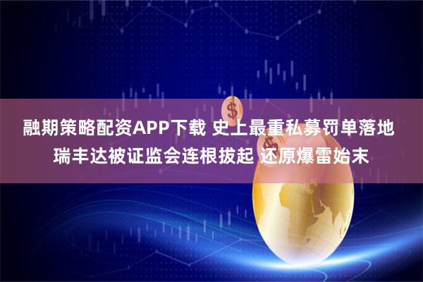 融期策略配资APP下载 史上最重私募罚单落地 瑞丰达被证监会连根拔起 还原爆雷始末