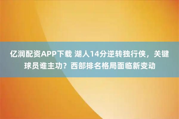 亿润配资APP下载 湖人14分逆转独行侠，关键球员谁主功？西部排名格局面临新变动