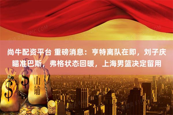 尚牛配资平台 重磅消息：亨特离队在即，刘子庆瞄准巴斯，弗格状态回暖，上海男篮决定留用