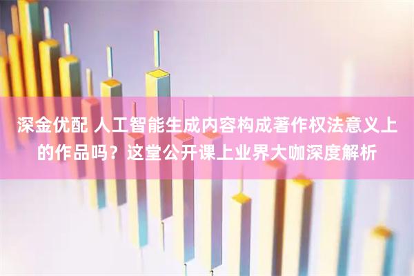 深金优配 人工智能生成内容构成著作权法意义上的作品吗？这堂公开课上业界大咖深度解析