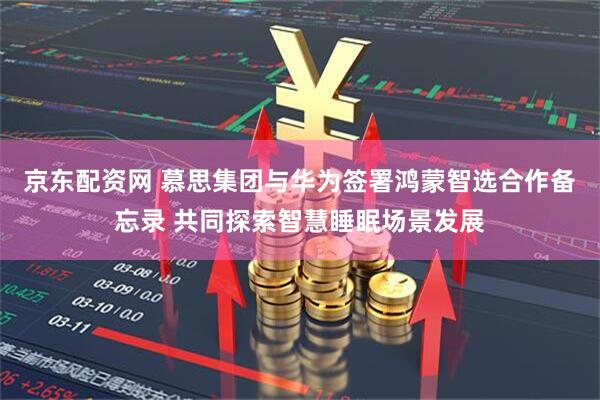 京东配资网 慕思集团与华为签署鸿蒙智选合作备忘录 共同探索智慧睡眠场景发展
