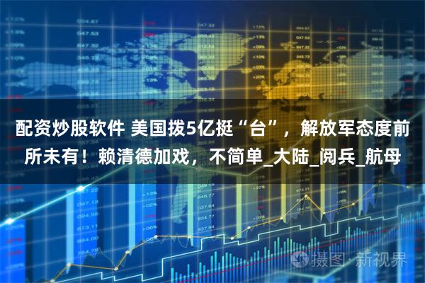 配资炒股软件 美国拨5亿挺“台”，解放军态度前所未有！赖清德加戏，不简单_大陆_阅兵_航母