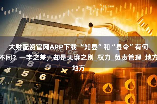 大财配资官网APP下载 “知县”和“县令”有何不同？一字之差，却是天壤之别_权力_负责管理_地方
