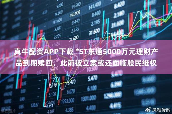 真牛配资APP下载 *ST东通5000万元理财产品到期赎回，此前被立案或还面临股民维权