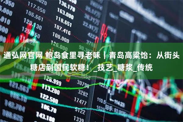 通弘网官网 鲍岛食里寻老味｜青岛高粱饴：从街头糖店到国民软糖！_技艺_糖浆_传统