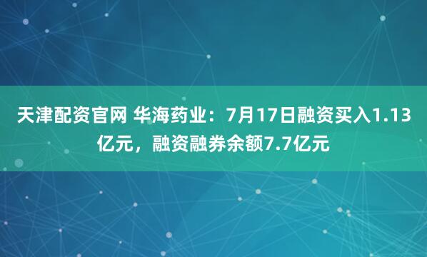 天津配资官网 华海药业：7月17日融资买入1.13亿元，融资融券余额7.7亿元