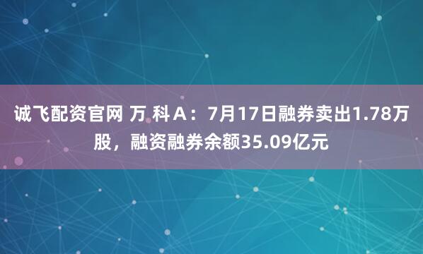 诚飞配资官网 万 科Ａ：7月17日融券卖出1.78万股，融资融券余额35.09亿元
