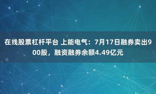 在线股票杠杆平台 上能电气：7月17日融券卖出900股，融资融券余额4.49亿元