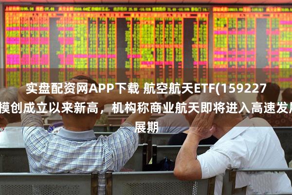 实盘配资网APP下载 航空航天ETF(159227)规模创成立以来新高，机构称商业航天即将进入高速发展期