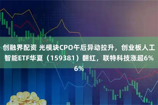创融界配资 光模块CPO午后异动拉升，创业板人工智能ETF华夏（159381）翻红，联特科技涨超6%