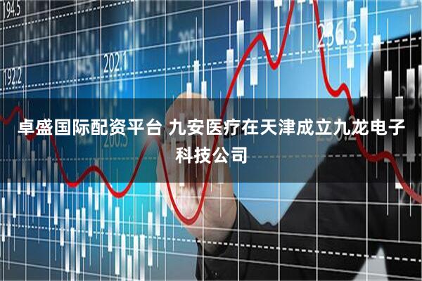 卓盛国际配资平台 九安医疗在天津成立九龙电子科技公司