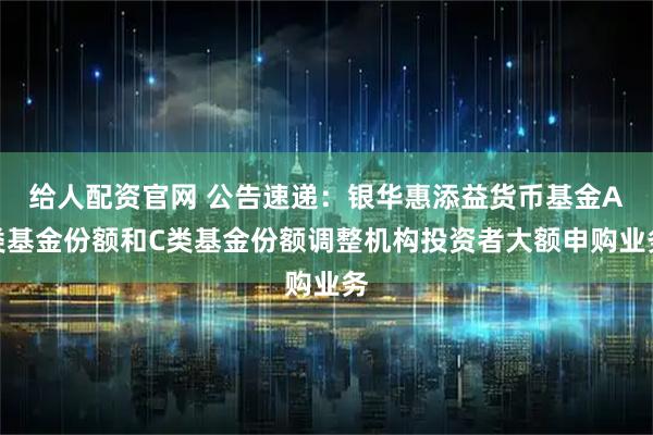 给人配资官网 公告速递：银华惠添益货币基金A类基金份额和C类基金份额调整机构投资者大额申购业务