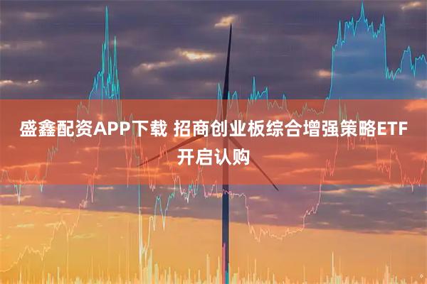 盛鑫配资APP下载 招商创业板综合增强策略ETF开启认购