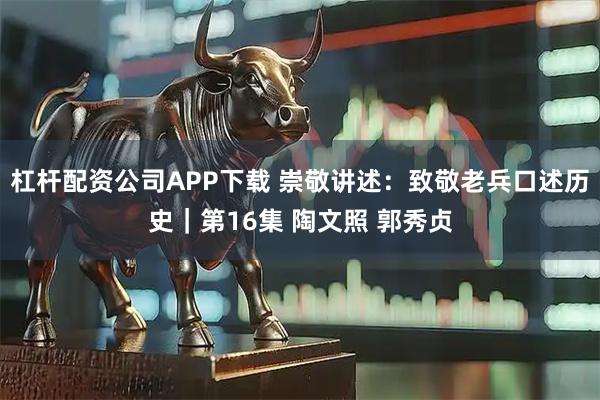 杠杆配资公司APP下载 崇敬讲述：致敬老兵口述历史｜第16集 陶文照 郭秀贞