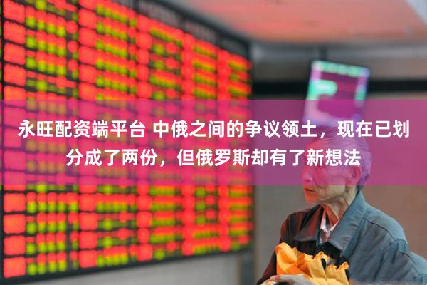 永旺配资端平台 中俄之间的争议领土，现在已划分成了两份，但俄罗斯却有了新想法