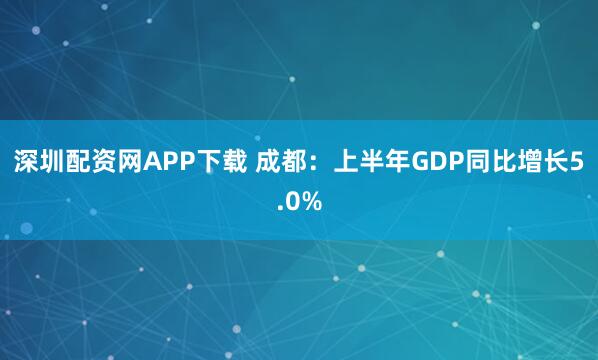 深圳配资网APP下载 成都：上半年GDP同比增长5.0%